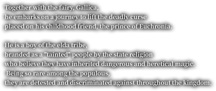 ogether with the fairy, Gallica, he embarks on a journey to lift the deadly curse placed on his childhood friend, the prince of Euchronia. He is a boy of the elda tribe, branded as a "tainted" people by the state religion who believe they have inherited dangerous and heretical magic. Being so rare among the populous, they are detested and discriminated against throughout the kingdom.