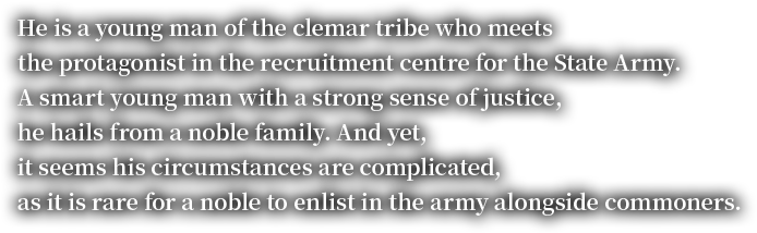 He is a young man of the clemar tribe who meets the protagonist in the recruitment centre for the State Army.A smart young man with a strong sense of justice, he hails from a noble family. And yet, it seems his circumstances are complicated, as it is rare for a noble to enlist in the army alongside commoners.
