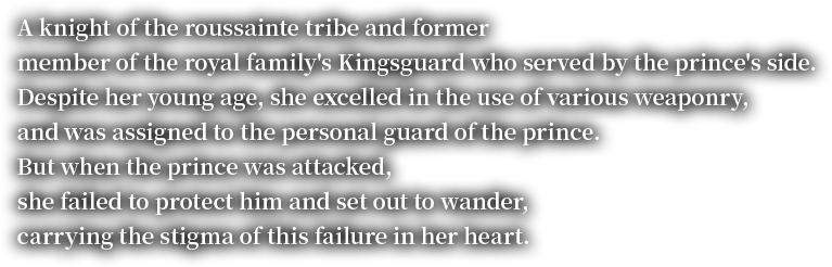 A knight of the roussainte tribe and former member of the royal family's Kingsguard who served by the prince's side.Despite her young age, she excelled in the use of various weaponry, and was assigned to the personal guard of the prince. But when the prince was attacked, she failed to protect him and set out to wander, carrying the stigma of this failure in her heart.