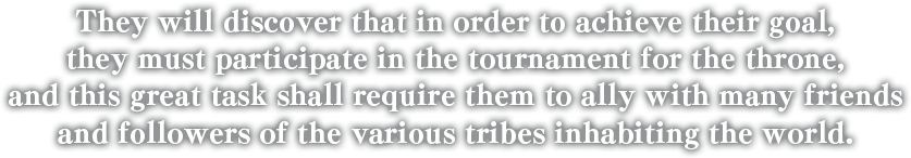 They will discover that in order to achieve their goal, they must participate in the tournament for the throne, and this great task shall require them to ally with many friends and followers of the various tribes inhabiting the world.