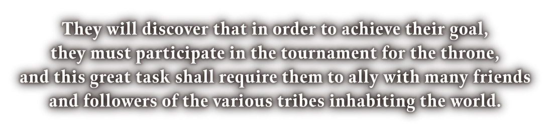 They will discover that in order to achieve their goal, they must participate in the tournament for the throne, and this great task shall require them to ally with many friends and followers of the various tribes inhabiting the world.