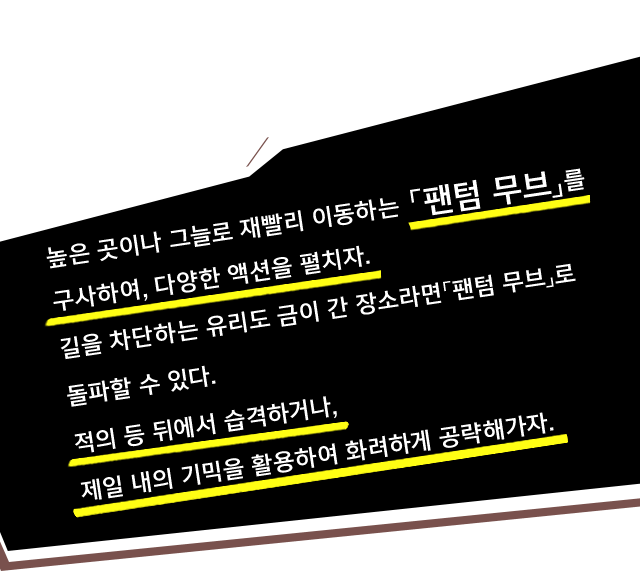 높은 곳이나 그늘로 재빨리 이동하는 「팬텀 무브」를 구사하여, 다양한 액션을 펼치자. 길을 차단하는 유리도 금이 간 장소라면「팬텀 무브」로 돌파할 수 있다. 적의 등 뒤에서 습격하거나, 제일 내의 기믹을 활용하여 화려하게 공략해가자.