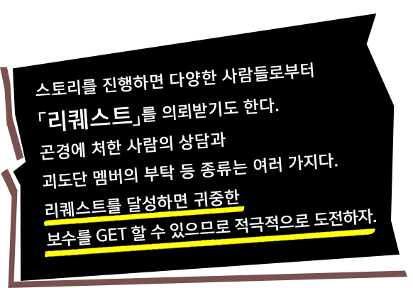 스토리를 진행하면 다양한 사람들로부터「리퀘스트」를 의뢰받기도 한다. 곤경에 처한 사람의 상담과 괴도단 멤버의 부탁 등 종류는 여러 가지다. 리퀘스트를 달성하면 귀중한 보수를 GET 할 수 있으므로 적극적으로 도전하자.