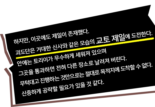 하지만, 이곳에도 제일이 존재했다. 괴도단은 거대한 신사와 같은 모습의 교토 제일에 도전한다. 안에는 토리이가 무수하게 세워져 있으며 그곳을 통과하면 전혀 다른 장소로 날려져 버린다. 무턱대고 진행하는 것만으로는 절대로 목적지에 도착할 수 없다. 신중하게 공략할 필요가 있을 것 같다.
