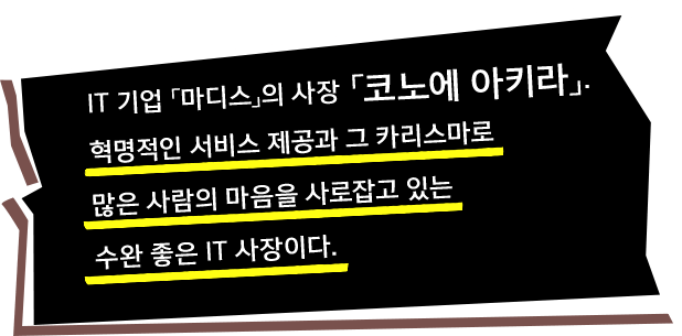 IT 기업 「마디스」의 사장 「코노에 아키라」. 혁명적인 서비스 제공과 그 카리스마로 많은 사람의 마음을 사로잡고 있는 수완 좋은 IT 사장이다.