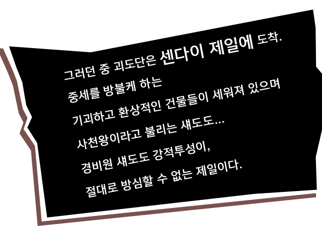 그러던 중 괴도단은 센다이 제일에 도착. 중세를 방불케 하는 기괴하고 환상적인 건물들이 세워져 있으며 사천왕이라고 불리는 섀도도... 경비원 섀도도 강적투성이, 절대로 방심할 수 없는 제일이다.