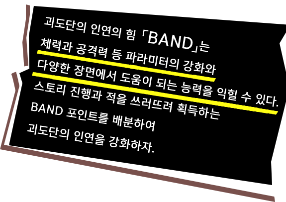 괴도단의 인연의 힘 「BAND」는 체력과 공격력 등 파라미터의 강화와 다양한 장면에서 도움이 되는 능력을 익힐 수 있다. 스토리 진행과 적을 쓰러뜨려 획득하는 BAND 포인트를 배분하여 괴도단의 인연을 강화하자.