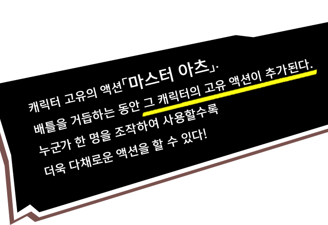 캐릭터 고유의 액션「마스터 아츠」. 배틀을 거듭하는 동안 그 캐릭터의 고유 액션이 추가된다. 누군가 한 명을 조작하여 사용할수록 더욱 다채로운 액션을 할 수 있다!
