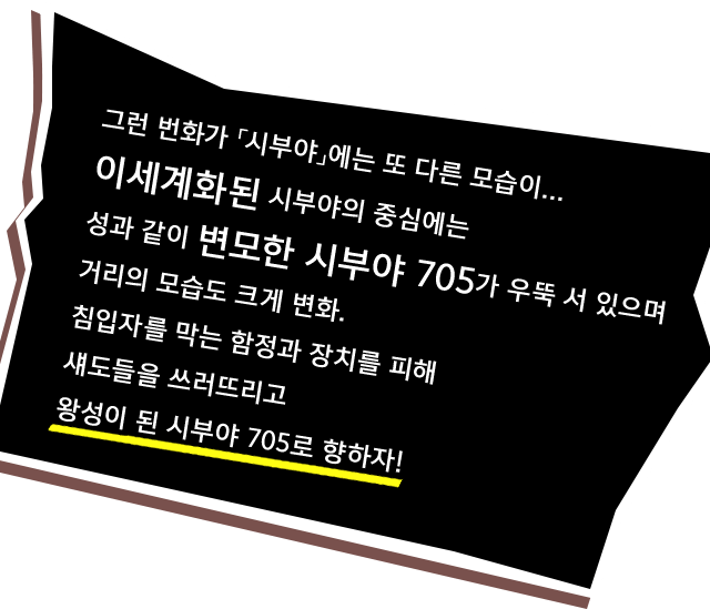 그런 번화가 「시부야」에는 또 다른 모습이... 이세계화된 시부야의 중심에는 성과 같이 변모한 시부야 705가 우뚝 서 있으며 거리의 모습도 크게 변화. 침입자를 막는 함정과 장치를 피해 섀도들을 쓰러뜨리고 왕성이 된 시부야 705로 향하자!