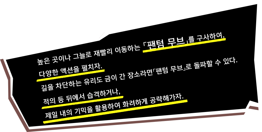 높은 곳이나 그늘로 재빨리 이동하는 「팬텀 무브」를 구사하여, 다양한 액션을 펼치자. 길을 차단하는 유리도 금이 간 장소라면「팬텀 무브」로 돌파할 수 있다. 적의 등 뒤에서 습격하거나, 제일 내의 기믹을 활용하여 화려하게 공략해가자.