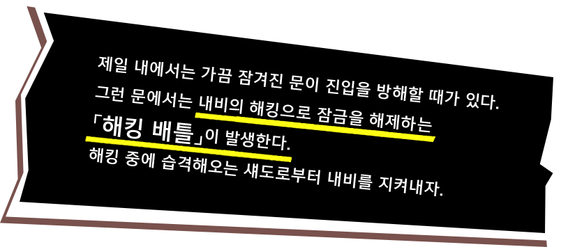 제일 내에서는 가끔 잠겨진 문이 진입을 방해할 때가 있다. 그런 문에서는 내비의 해킹으로 잠금을 해제하는「해킹 배틀」이 발생한다. 해킹 중에는 습격해오는 섀도로부터 내비를 지켜내자.