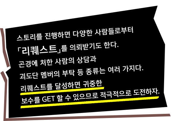 스토리를 진행하면 다양한 사람들로부터「리퀘스트」를 의뢰받기도 한다. 곤경에 처한 사람의 상담과 괴도단 멤버의 부탁 등 종류는 여러 가지다. 리퀘스트를 달성하면 귀중한 보수를 GET 할 수 있으므로 적극적으로 도전하자.