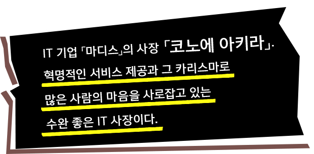 IT 기업 「마디스」의 사장 「코노에 아키라」. 혁명적인 서비스 제공과 그 카리스마로 많은 사람의 마음을 사로잡고 있는 수완 좋은 IT 사장이다.