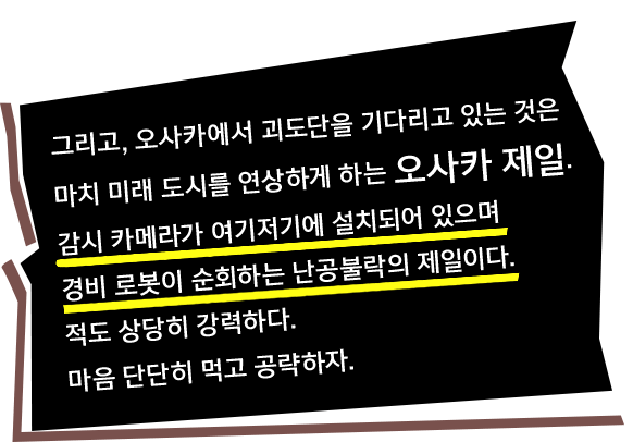 그리고, 오사카에서 괴도단을 기다리고 있는 것은 마치 미래 도시를 연상하게 하는 오사카 제일. 감시 카메라가 여기저기에 설치되어 있으며 경비 로봇이 순회하는 난공불락의 제일이다. 적도 상당히 강력하다. 마음 단단히 먹고 공략하자.