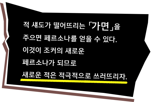 적 섀도가 떨어뜨리는 「가면」을 주으면 페르소나를 얻을 수 있다. 이것이 조커의 새로운 페르소나가 되므로 새로운 적은 적극적으로 쓰러뜨리자.