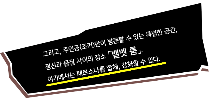 그리고, 주인공(조커)만이 방문할 수 있는 특별한 공간, 정신과 물질 사이의 장소 「벨벳 룸」. 여기에서는 페르소나를 합체, 강화할 수 있다.