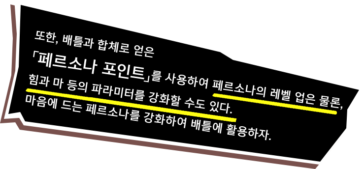 또한, 배틀과 합체로 얻은「페르소나 포인트」를 사용하여 페르소나의 레벨 업은 물론, 힘과 마 등의 파라미터를 강화할 수도 있다. 마음에 드는 페르소나를 강화하여 배틀에 활용하자.