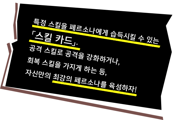 특정 스킬을 페르소나에게 습득시킬 수 있는「스킬 카드」. 공격 스킬로 공격을 강화하거나, 회복 스킬을 가지게 하는 등, 자신만의 최강의 페르소나를 육성하자!