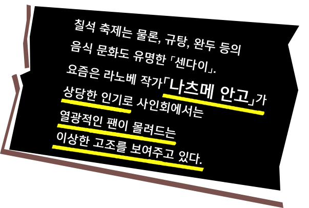 칠석 축제는 물론, 규탕, 완두 등의 음식 문화도 유명한 「센다이」. 요즘은 라노베 작가「나츠메 안고」가 상당한 인기로 사인회에서는 열광적인 팬이 몰려드는
이상한 고조를 보여주고 있다.