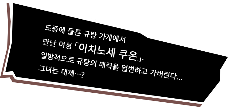 도중에 들른 규탕 가게에서 만난 여성 「이치노세 쿠온」. 일방적으로 규탕의 매력을 열변하고 가버린다... 그녀는 대체…?