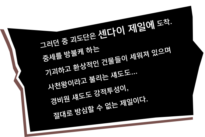 그러던 중 괴도단은 센다이 제일에 도착. 중세를 방불케 하는 기괴하고 환상적인 건물들이 세워져 있으며 사천왕이라고 불리는 섀도도... 경비원 섀도도 강적투성이, 절대로 방심할 수 없는 제일이다.