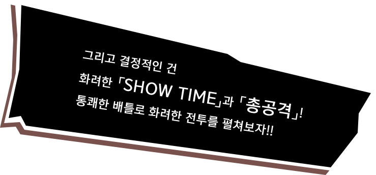 그리고 결정적인 건 화려한 「SHOW TIME」과 「총공격」! 통쾌한 배틀로 화려한 전투를 펼쳐보자!!