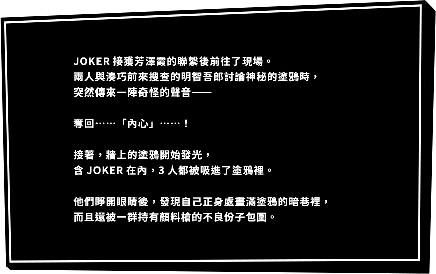 JOKER接獲芳澤霞的聯繫後前往了現場。兩人與湊巧前來搜查的明智吾郎討論神秘的塗鴉時，突然傳來一陣奇怪的聲音―― 奪回……「內心」……！接著，牆上的塗鴉開始發光，含JOKER在內，3人都被吸進了塗鴉裡。 他們睜開眼睛後，發現自己正身處畫滿塗鴉的暗巷裡，而且還被一群持有顏料槍的不良份子包圍。