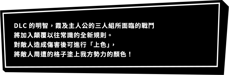 DLC的明智，霞及主人公的三人組所面臨的戰鬥將加入顛覆以往常識的全新規則。對敵人造成傷害後可進行「上色」，將敵人周遭的格子塗上我方勢力的顏色！