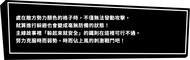 處在敵方勢力顏色的格子時，不僅無法發動攻擊，就算進行躲避也會變成毫無防備的狀態！主線故事裡「躲起來就安全」的鐵則在這裡可行不通。努力克服時而弱勢，時而佔上風的刺激戰鬥吧！