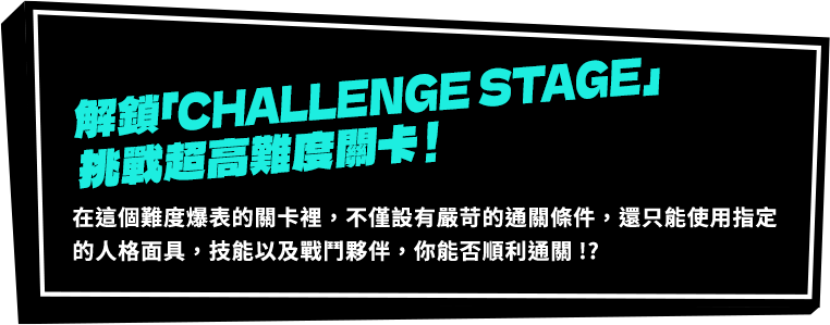 解鎖「CHALLENGE STAGE」挑戰超高難度關卡！在這個難度爆表的關卡裡，不僅設有嚴苛的通關條件，還只能使用指定的人格面具，技能以及戰鬥夥伴，你能否順利通關!?