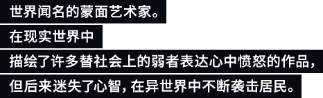 世界闻名的蒙面艺术家。在现实世界中描绘了许多替社会上的弱者表达心中愤怒的作品，但后来迷失了心智，在异世界中不断袭击居民。