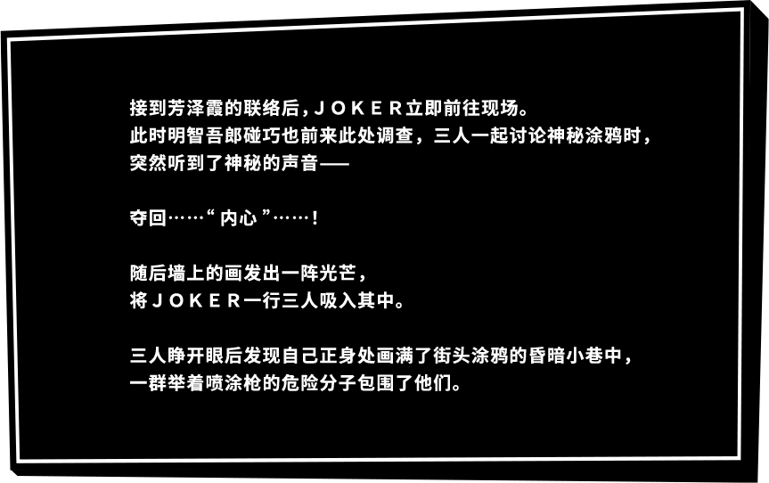 接到芳泽霞的联络后，ＪＯＫＥＲ立即前往现场。此时明智吾郎碰巧也前来此处调查，三人一起讨论神秘涂鸦时，突然听到了神秘的声音——夺回……“内心”……！随后墙上的画发出一阵光芒，将ＪＯＫＥＲ一行三人吸入其中。三人睁开眼后发现自己正身处画满了街头涂鸦的昏暗小巷中，一群举着喷涂枪的危险分子包围了他们。