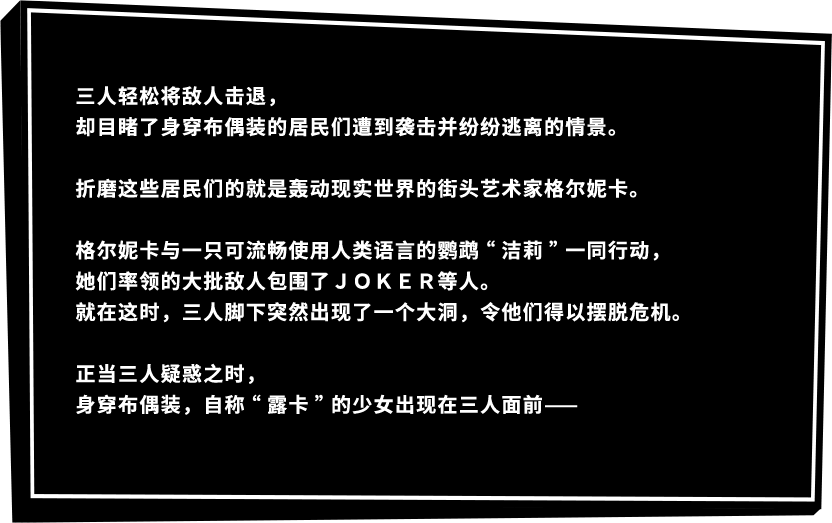 三人轻松将敌人击退，却目睹了身穿布偶装的居民们遭到袭击并纷纷逃离的情景。折磨这些居民们的就是轰动现实世界的街头艺术家格尔妮卡。格尔妮卡与一只可流畅使用人类语言的鹦鹉“洁莉”一同行动，她们率领的大批敌人包围了ＪＯＫＥＲ等人。就在这时，三人脚下突然出现了一个大洞，令他们得以摆脱危机。正当三人疑惑之时，身穿布偶装，自称“露卡”的少女出现在三人面前——