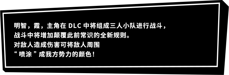 明智，霞，主角在DLC中将组成三人小队进行战斗，战斗中将增加颠覆此前常识的全新规则。对敌人造成伤害可将敌人周围“喷涂”成我方势力的颜色！