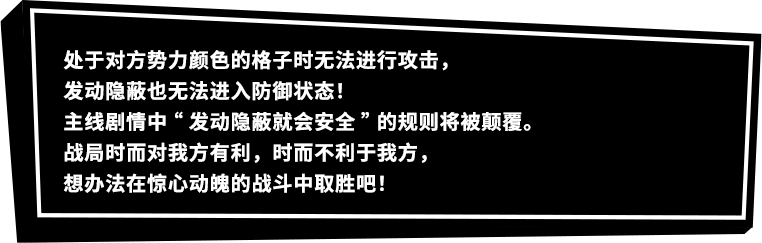 处于对方势力颜色的格子时无法进行攻击，发动隐蔽也无法进入防御状态！主线剧情中“发动隐蔽就会安全”的规则将被颠覆。战局时而对我方有利，时而不利于我方，想办法在惊心动魄的战斗中取胜吧！