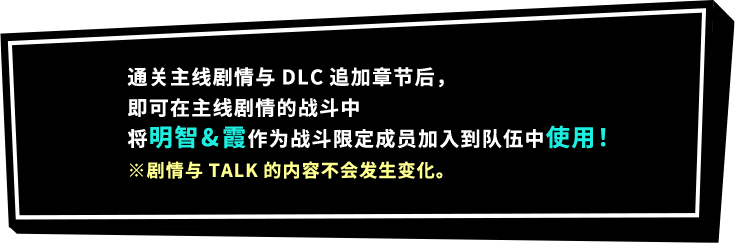 通关主线剧情与DLC追加章节后，即可在主线剧情的战斗中将明智&霞作为战斗限定成员加入到队伍中使用！※剧情与TALK的内容不会发生变化。