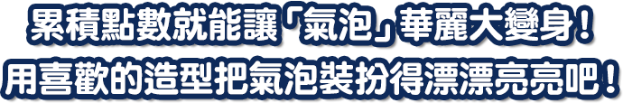 累積點數就能讓「氣泡」華麗大變身！用喜歡的造型把氣泡裝扮得漂漂亮亮吧！