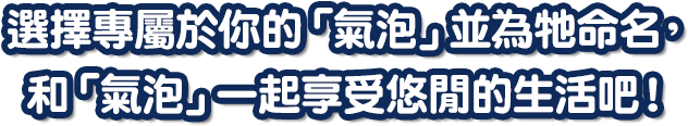 選擇專屬於你的「氣泡」並為牠命名，和「氣泡」一起享受悠閒的生活吧！