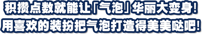 积攒点数就能让「气泡」华丽大变身！用喜欢的装扮把气泡打造得美美哒吧！