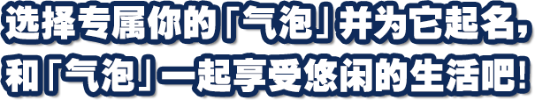 选择专属你的「气泡」并为它起名，和「气泡」一起享受悠闲的生活吧！