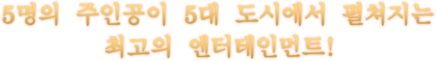 5명의 주인공이 5대 도시에서 펼쳐지는 최고의 엔터테인먼트!