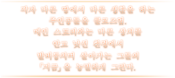 각자 다른 땅에서 다른 생활을 하는 주인공들을 클로즈업. 메인 스토리와는 다른 상처를 안고 낯선 환경에서 발버둥치며 살아가는 그들의 「지금」을 농밀하게 그린다.