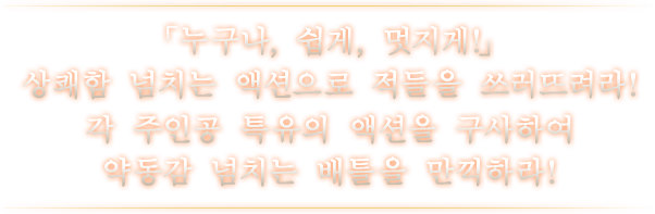 「누구나, 쉽게, 멋지게!」 상쾌함 넘치는 액션으로 적들을 쓰러뜨려라! 각 주인공 특유의 액션을 구사하여 약동감 넘치는 배틀을 만끽하라!