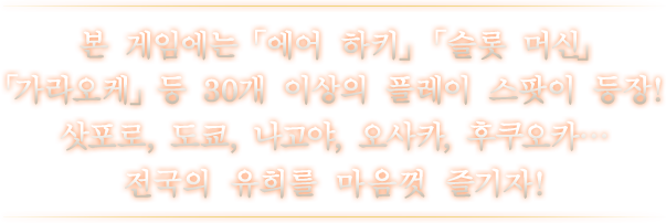 본 게임에는 「에어 하키」 「슬롯 머신」 「가라오케」 등 30개 이상의 플레이 스팟이 등장! 삿포로, 도쿄, 나고야, 오사카, 후쿠오카… 전국의 유희를 마음껏 즐기자!