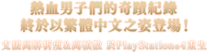 熱血男子們的奇蹟紀錄 終於以繁體中文之姿登場！ 支援高解析度&高幀數 於PlayStation®4重生