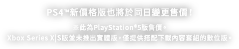 PS4™5新價格版也將於同日變更售價！ ※此為PlayStation®5版售價。Xbox Series X|S版並未推出實體版，僅提供搭配下載內容套組的數位版。