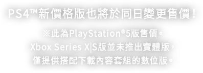 PS4™5新價格版也將於同日變更售價！ ※此為PlayStation®5版售價。Xbox Series X|S版並未推出實體版，僅提供搭配下載內容套組的數位版。