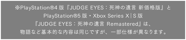 ※PlayStation®4版『JUDGE EYES：死神の遺言 新価格版』とPlayStation®5版・Xbox Series X｜S版『JUDGE EYES：死神の遺言 Remastered』は、物語など基本的な内容は同じですが、一部仕様が異なります。