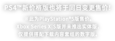 PS4™新价格版也将于同日变更售价！ ※此为PlayStation®5版售价。Xbox Series X|S版并未推出实体版，仅提供搭配下载内容套组的数字版。