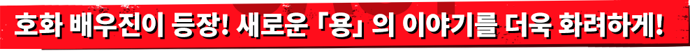 호화 배우진이 등장! 새로운「용」의 이야기를 더욱 화려하게!